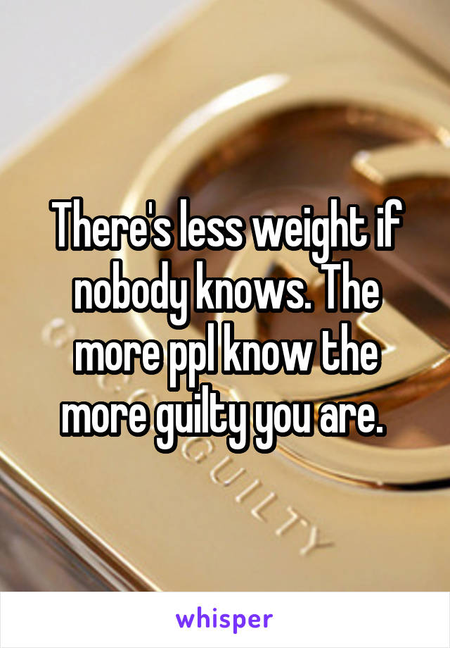 There's less weight if nobody knows. The more ppl know the more guilty you are. 