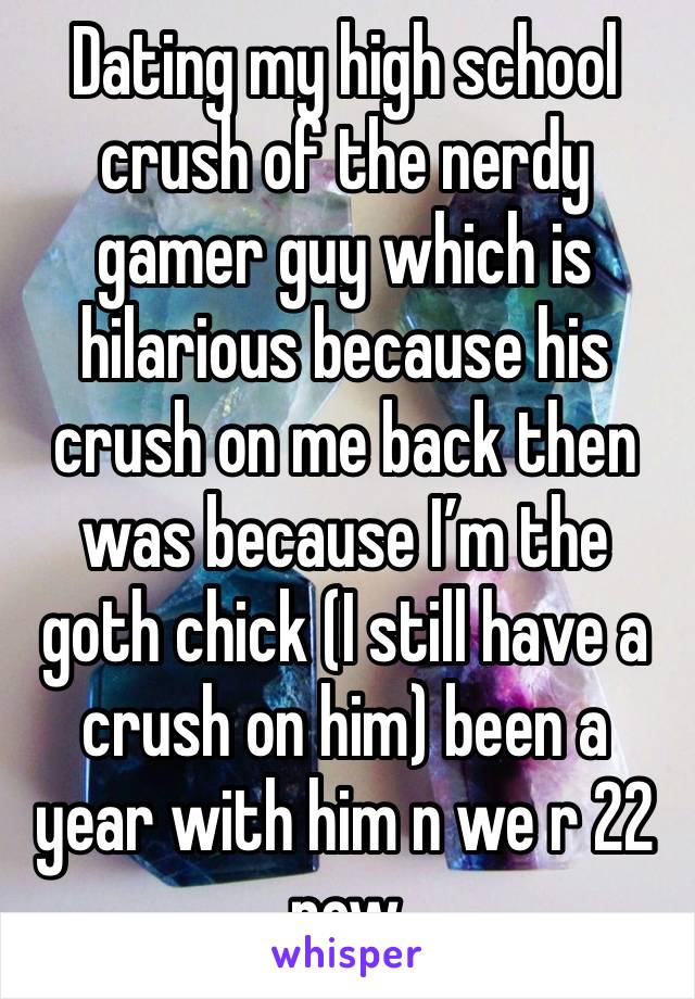 Dating my high school crush of the nerdy gamer guy which is hilarious because his crush on me back then was because I’m the goth chick (I still have a crush on him) been a year with him n we r 22 now