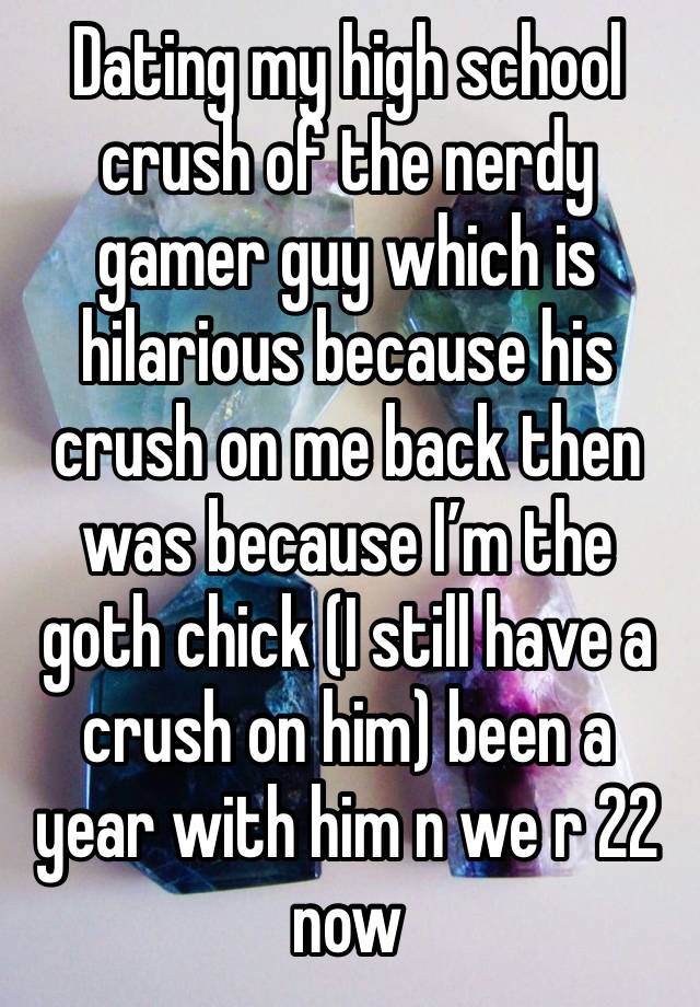 Dating my high school crush of the nerdy gamer guy which is hilarious because his crush on me back then was because I’m the goth chick (I still have a crush on him) been a year with him n we r 22 now