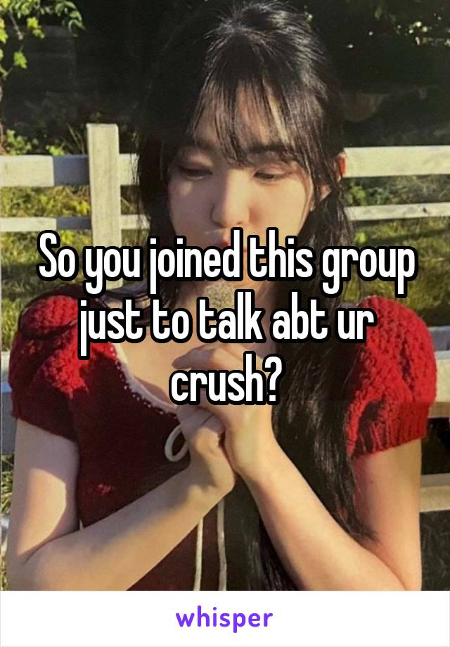 So you joined this group just to talk abt ur crush?