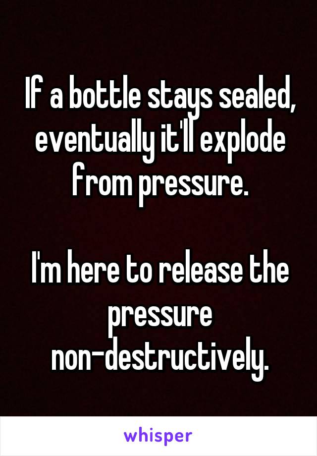 If a bottle stays sealed, eventually it'll explode from pressure.

I'm here to release the pressure non-destructively.