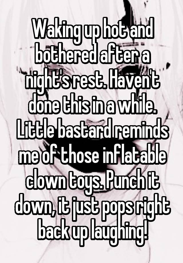 Waking up hot and bothered after a night's rest. Haven't done this in a while. Little bastard reminds me of those inflatable clown toys. Punch it down, it just pops right back up laughing!