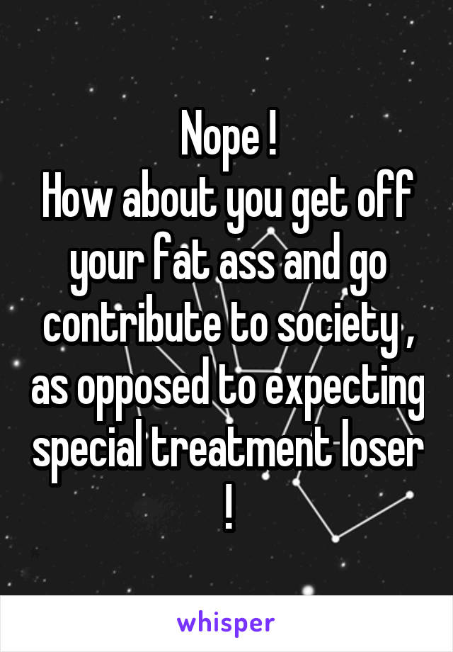 Nope !
How about you get off your fat ass and go contribute to society , as opposed to expecting special treatment loser !