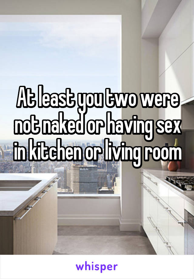 At least you two were not naked or having sex in kitchen or living room 