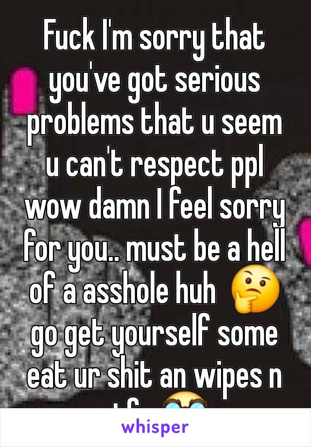 Fuck I'm sorry that you've got serious problems that u seem u can't respect ppl wow damn I feel sorry for you.. must be a hell of a asshole huh  🤔  go get yourself some eat ur shit an wipes n stfu 🥸