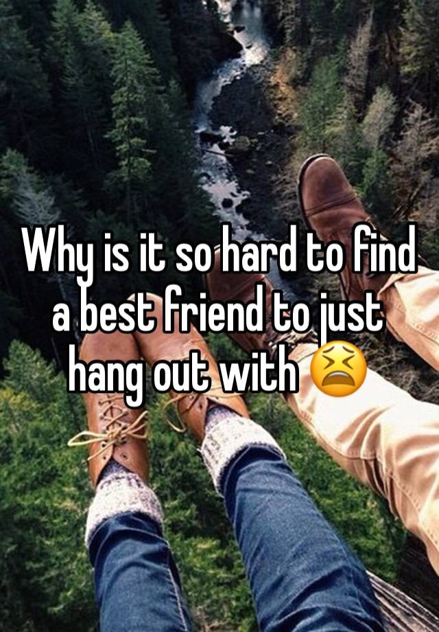 Why is it so hard to find a best friend to just hang out with 😫