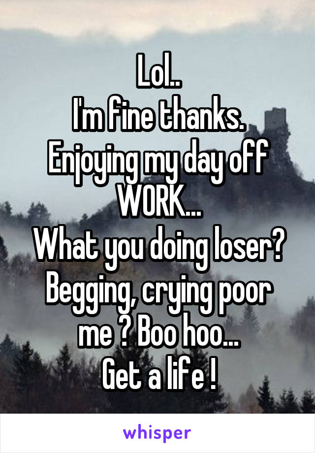 Lol..
I'm fine thanks.
Enjoying my day off WORK...
What you doing loser?
Begging, crying poor me ? Boo hoo...
Get a life !