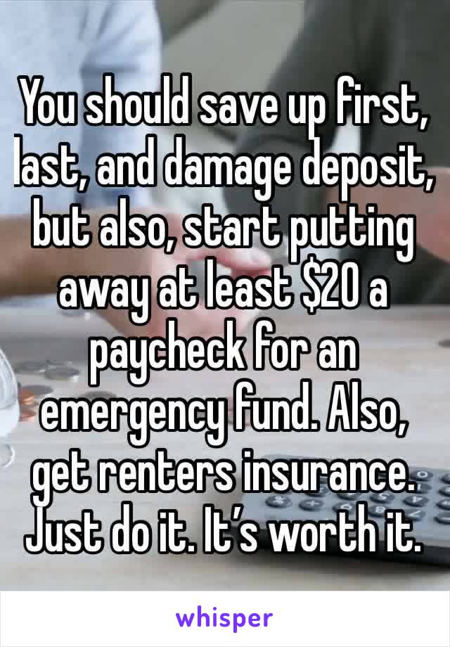 You should save up first, last, and damage deposit, but also, start putting away at least $20 a paycheck for an emergency fund. Also, get renters insurance. Just do it. It’s worth it.