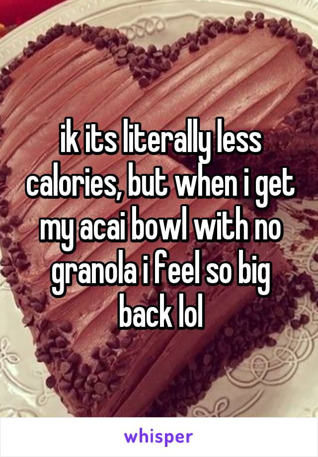 ik its literally less calories, but when i get my acai bowl with no granola i feel so big back lol