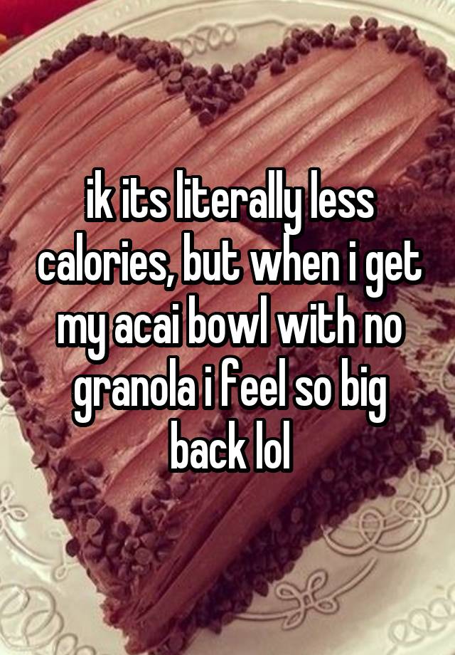 ik its literally less calories, but when i get my acai bowl with no granola i feel so big back lol