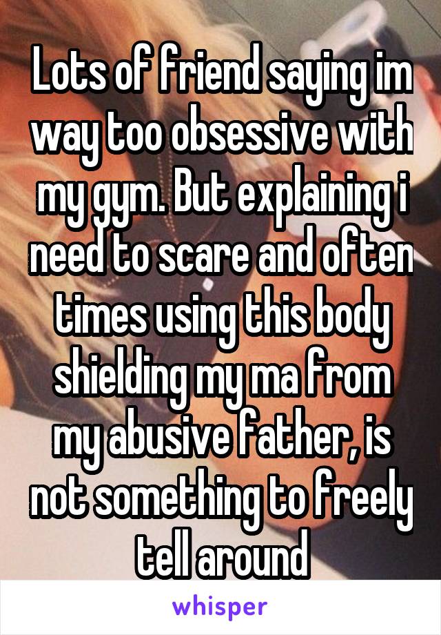 Lots of friend saying im way too obsessive with my gym. But explaining i need to scare and often times using this body shielding my ma from my abusive father, is not something to freely tell around