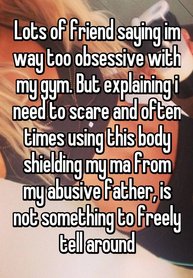 Lots of friend saying im way too obsessive with my gym. But explaining i need to scare and often times using this body shielding my ma from my abusive father, is not something to freely tell around