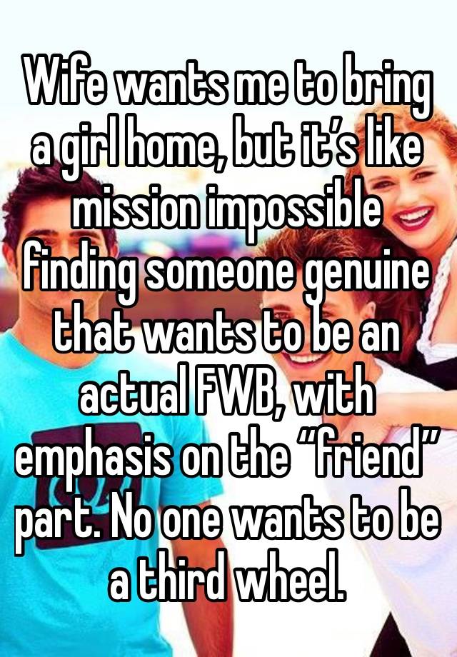 Wife wants me to bring a girl home, but it’s like mission impossible finding someone genuine that wants to be an actual FWB, with emphasis on the “friend” part. No one wants to be a third wheel.