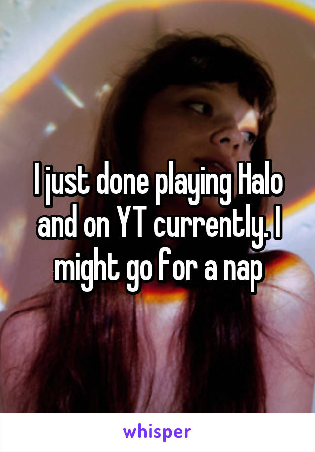 I just done playing Halo and on YT currently. I might go for a nap