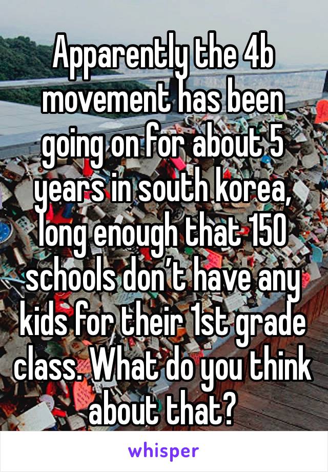 Apparently the 4b movement has been going on for about 5 years in south korea, long enough that 150 schools don’t have any kids for their 1st grade class. What do you think about that?