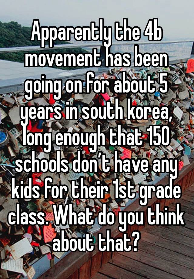 Apparently the 4b movement has been going on for about 5 years in south korea, long enough that 150 schools don’t have any kids for their 1st grade class. What do you think about that?