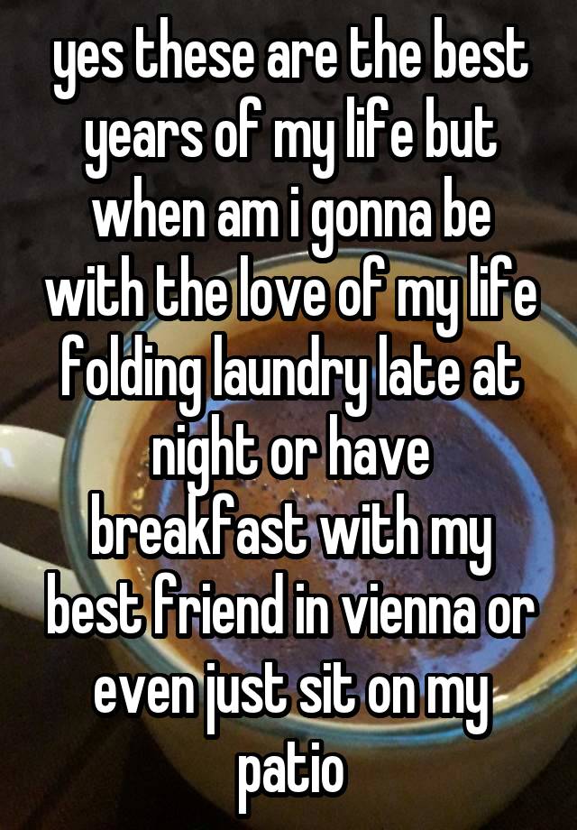 yes these are the best years of my life but when am i gonna be with the love of my life folding laundry late at night or have breakfast with my best friend in vienna or even just sit on my patio