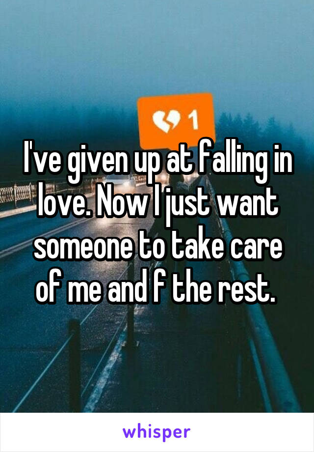 I've given up at falling in love. Now I just want someone to take care of me and f the rest. 