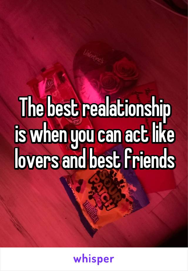 The best realationship is when you can act like lovers and best friends