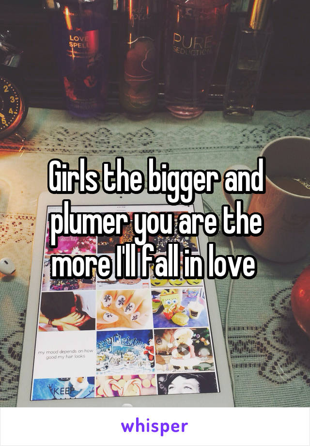 Girls the bigger and plumer you are the more I'll fall in love 