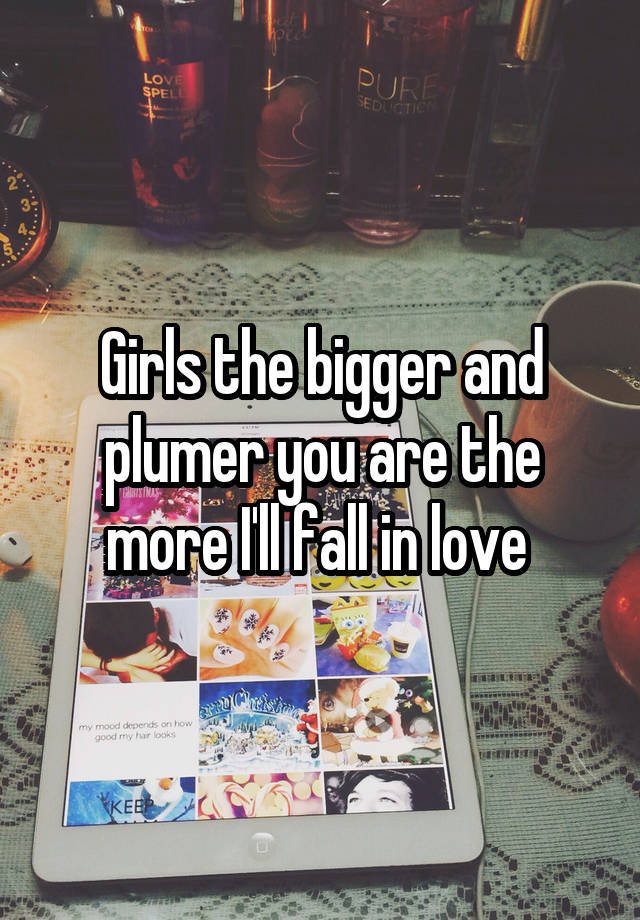 Girls the bigger and plumer you are the more I'll fall in love 