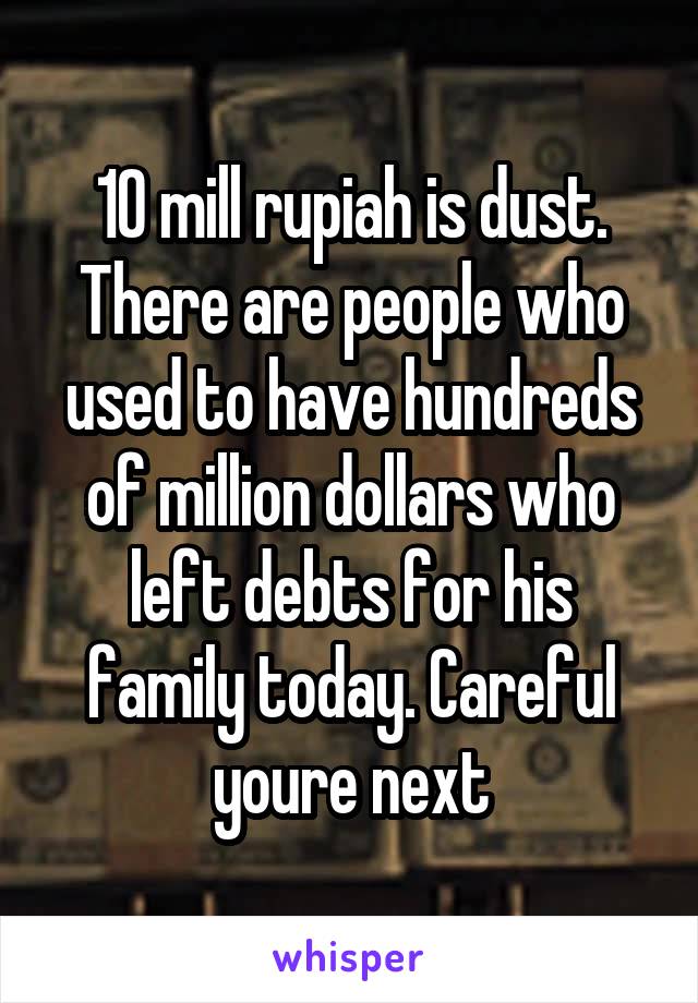 10 mill rupiah is dust. There are people who used to have hundreds of million dollars who left debts for his family today. Careful youre next