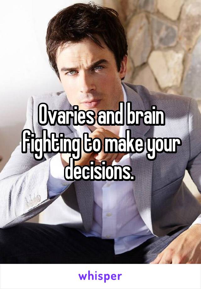 Ovaries and brain fighting to make your decisions. 