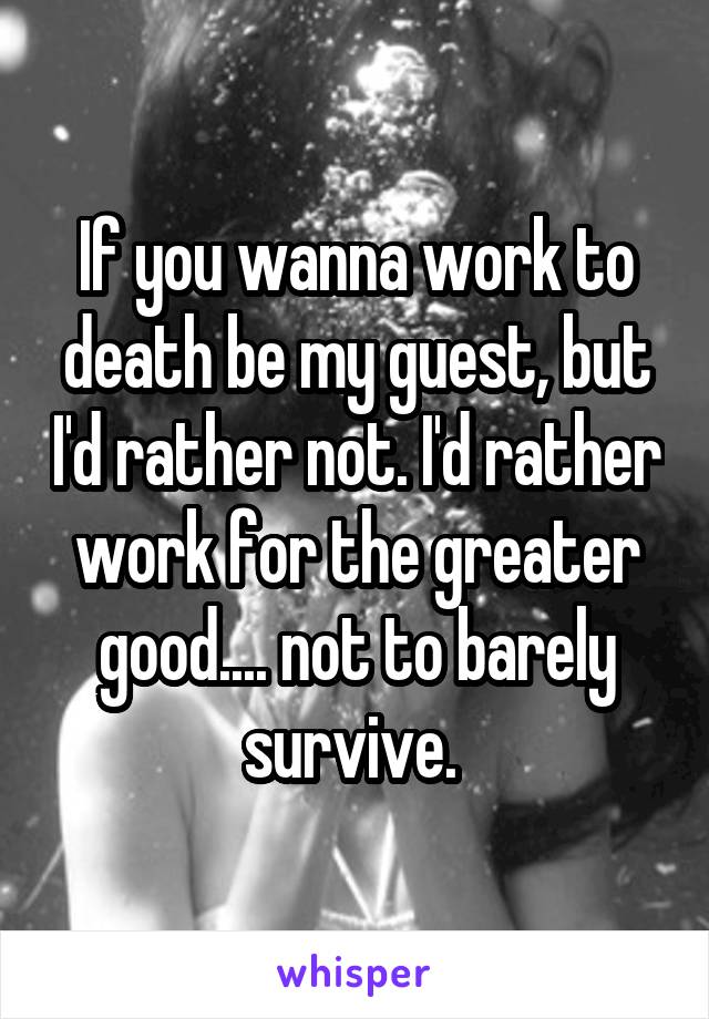 If you wanna work to death be my guest, but I'd rather not. I'd rather work for the greater good.... not to barely survive. 