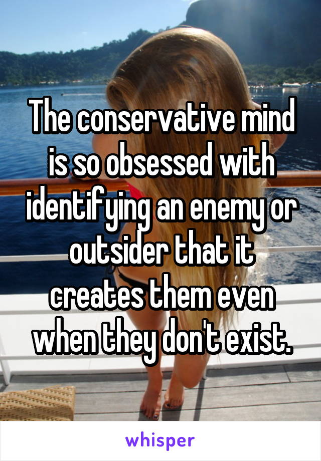 The conservative mind is so obsessed with identifying an enemy or outsider that it creates them even when they don't exist.