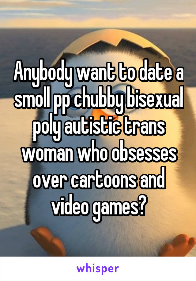 Anybody want to date a smoll pp chubby bisexual poly autistic trans woman who obsesses over cartoons and video games?