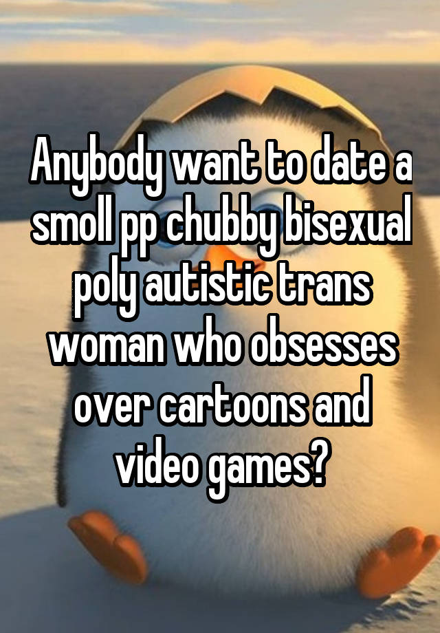 Anybody want to date a smoll pp chubby bisexual poly autistic trans woman who obsesses over cartoons and video games?