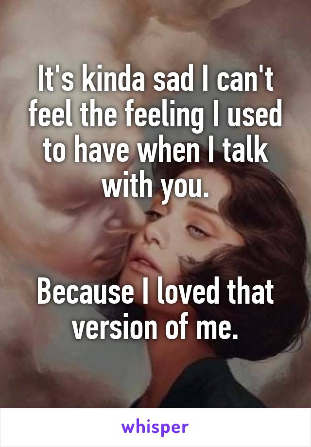 It's kinda sad I can't feel the feeling I used to have when I talk with you.


Because I loved that version of me.
