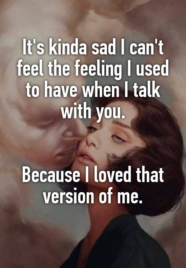 It's kinda sad I can't feel the feeling I used to have when I talk with you.


Because I loved that version of me.
