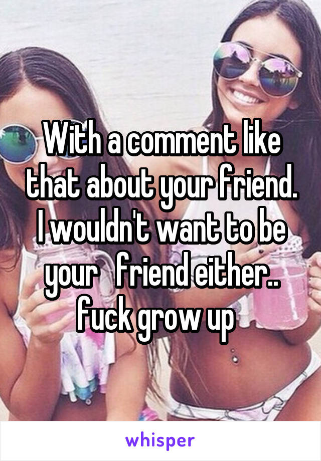 With a comment like that about your friend. I wouldn't want to be your   friend either.. fuck grow up  