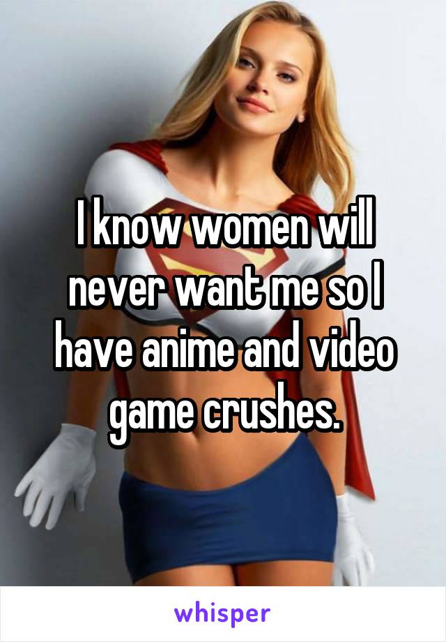 I know women will never want me so I have anime and video game crushes.