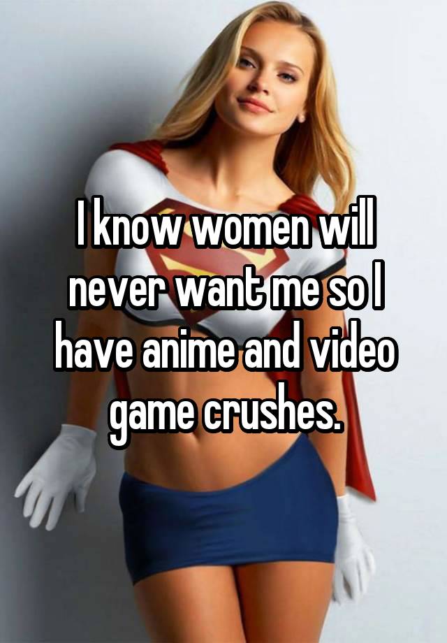 I know women will never want me so I have anime and video game crushes.