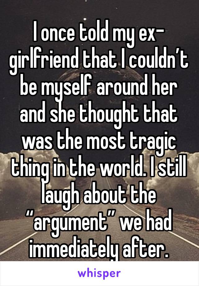 I once told my ex-girlfriend that I couldn’t be myself around her and she thought that was the most tragic thing in the world. I still laugh about the “argument” we had immediately after. 