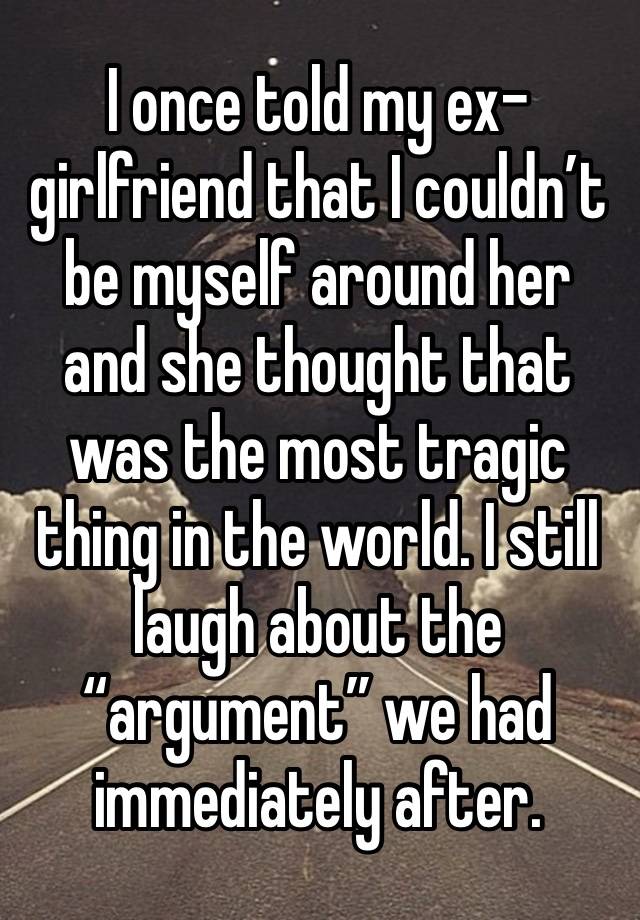 I once told my ex-girlfriend that I couldn’t be myself around her and she thought that was the most tragic thing in the world. I still laugh about the “argument” we had immediately after. 