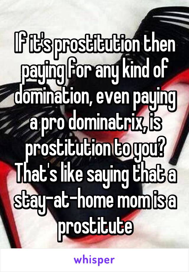 If it's prostitution then paying for any kind of domination, even paying a pro dominatrix, is prostitution to you? That's like saying that a stay-at-home mom is a prostitute