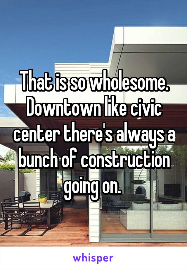 That is so wholesome. Downtown like civic center there's always a bunch of construction going on. 