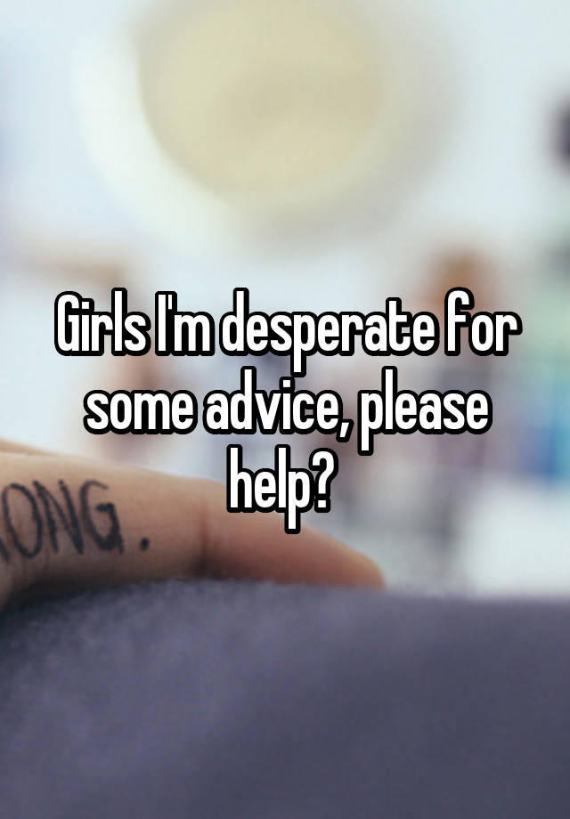 Girls I'm desperate for some advice, please help? 