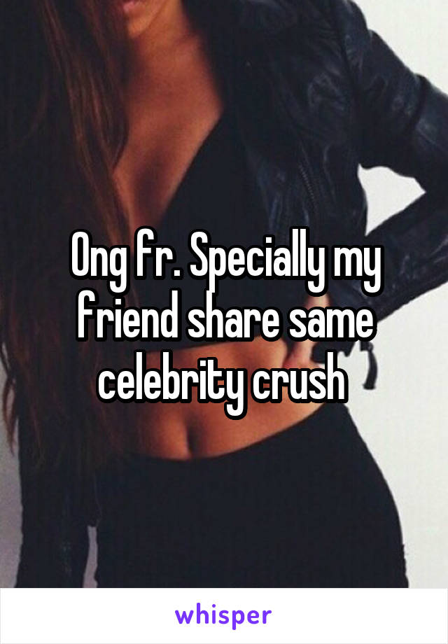 Ong fr. Specially my friend share same celebrity crush 