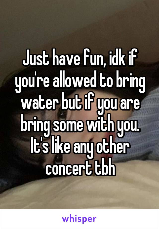 Just have fun, idk if you're allowed to bring water but if you are bring some with you. It's like any other concert tbh