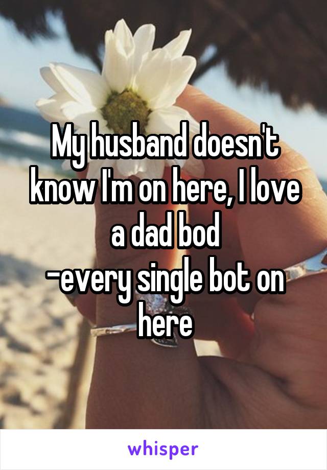 My husband doesn't know I'm on here, I love a dad bod
-every single bot on here