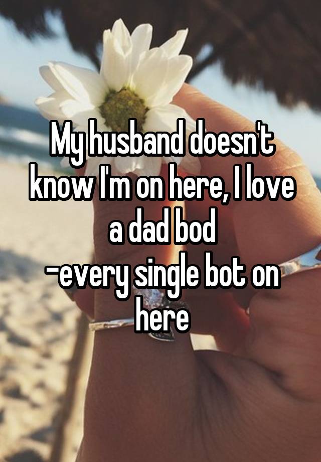 My husband doesn't know I'm on here, I love a dad bod
-every single bot on here