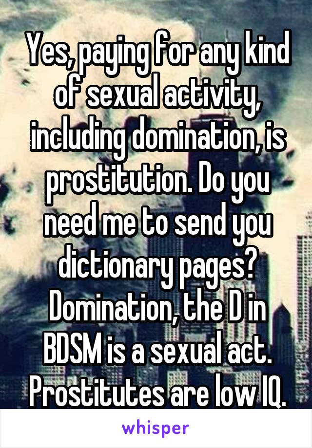 Yes, paying for any kind of sexual activity, including domination, is prostitution. Do you need me to send you dictionary pages? Domination, the D in BDSM is a sexual act. Prostitutes are low IQ.