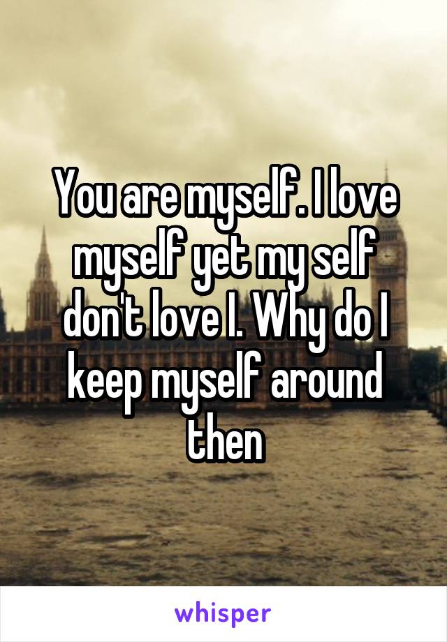 You are myself. I love myself yet my self don't love I. Why do I keep myself around then