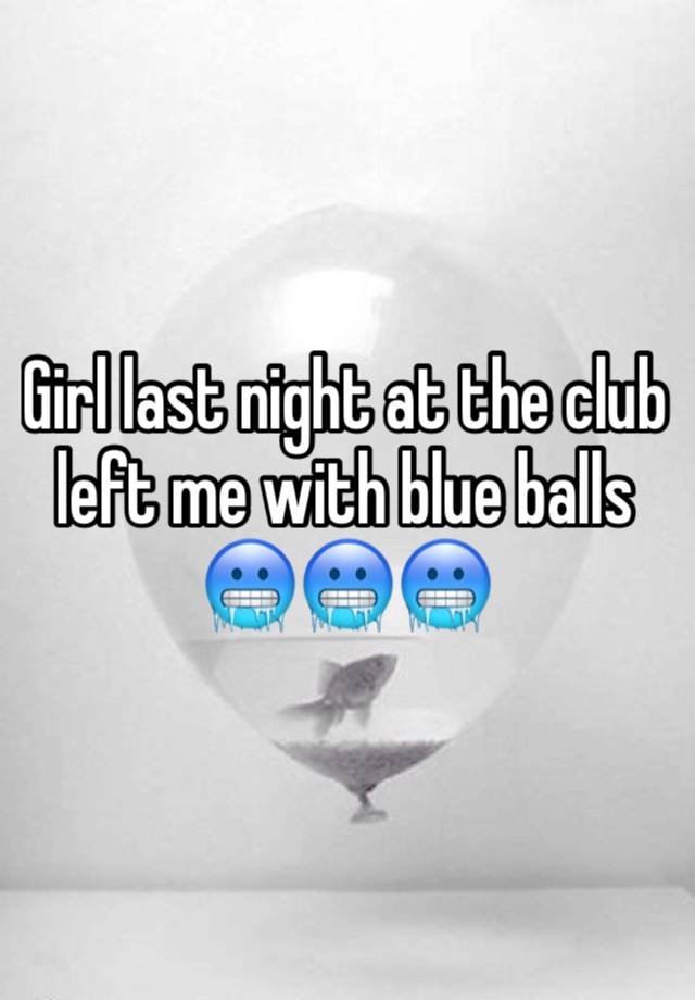 Girl last night at the club left me with blue balls 🥶🥶🥶