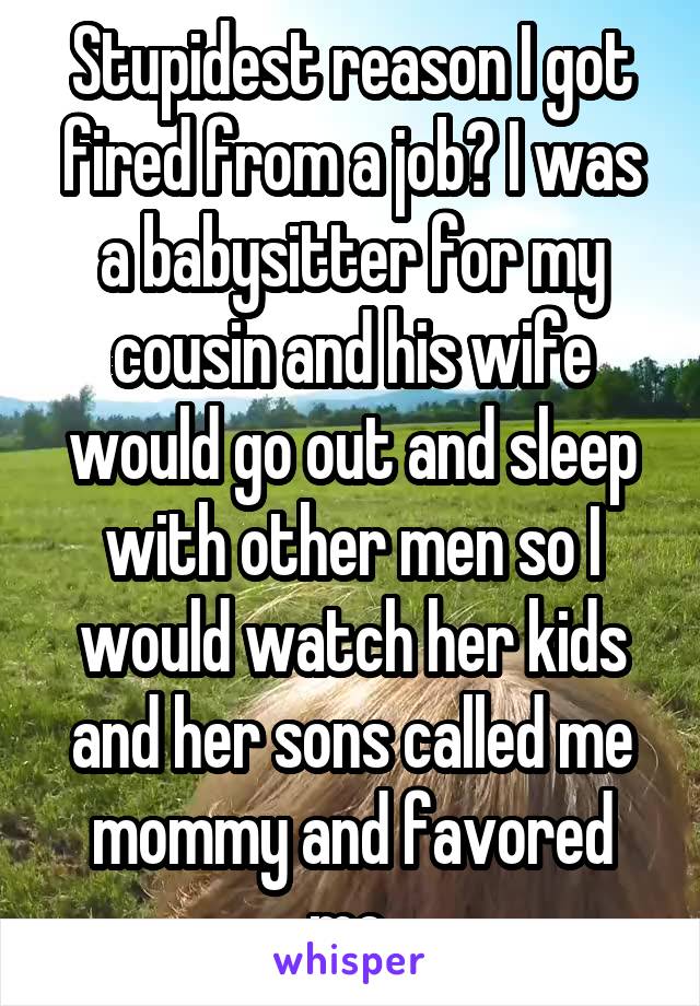 Stupidest reason I got fired from a job? I was a babysitter for my cousin and his wife would go out and sleep with other men so I would watch her kids and her sons called me mommy and favored me.