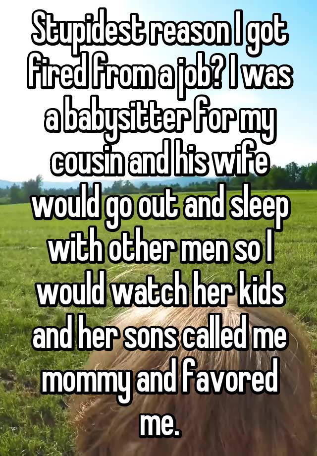 Stupidest reason I got fired from a job? I was a babysitter for my cousin and his wife would go out and sleep with other men so I would watch her kids and her sons called me mommy and favored me.